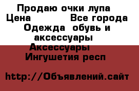 Продаю очки лупа › Цена ­ 2 500 - Все города Одежда, обувь и аксессуары » Аксессуары   . Ингушетия респ.